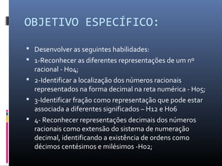 OBJETIVO ESPECÍFICO:
 Desenvolver as seguintes habilidades:
 1-Reconhecer as diferentes representações de um nº
racional - H04;
 2-Identificar a localização dos números racionais
representados na forma decimal na reta numérica - H05;
 3-Identificar fração como representação que pode estar
associada a diferentes significados – H12 e H06
 4- Reconhecer representações decimais dos números
racionais como extensão do sistema de numeração
decimal, identificando a existência de ordens como
décimos centésimos e milésimos -H02;
 