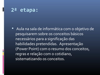 2ª etapa:
 Aula na sala de informática com o objetivo de
pesquisarem sobre os conceitos básicos
necessários para a significação das
habilidades pretendidas. Apresentação
(Power Point) com o resumo dos conceitos,
regras e relação com o cotidiano,
sistematizando os conceitos.
 