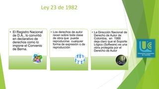 Ley 23 de 1982
• El Registro Nacional
de D.A., lo convirtió
en declarativo de
derechos como lo
impone el Convenio
de Berna.
• Los derechos de autor
recen sobre toda clase
de obra que pueda
reproducirse cualquier
forma de expresión o de
reproducción
• La Dirección Nacional de
Derecho de Autor de
Colombia, en 1988
deja claro que el Soporte
Lógico (Software) es una
obra protegida por el
Derecho de Autor
 
