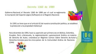 Decreto 1360 de 1989
Gobierno Nacional, el Decreto 1360 de 1989 por el cual se reglamenta
la inscripción del Soporte Lógico (Software) en el Registro Nacional.
Para diciembre de 1993, hace su aparición por primera vez en Bolivia, Colombia,
Ecuador, Perú y Venezuela, la reglamentación supranacional Andina en materia
de Derecho de Autor, creándose un Régimen Común Sobre Derecho de Autor y
Derechos Conexos para los cinco países de la Comunidad Andina de Naciones
(CAN)
En 1991 se tiene que en el articulo 61 de nuestra constitución política, se establece
la protección a la propiedad intelectual
 