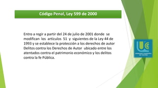 Código Penal, Ley 599 de 2000
Entro a regir a partir del 24 de julio de 2001 donde se
modifican los artículos 51 y siguientes de la Ley 44 de
1993 y se establece la protección a los derechos de autor
Delitos contra los Derechos de Autor ubicado entre los
atentados contra el patrimonio económico y los delitos
contra la fe Pública.
 