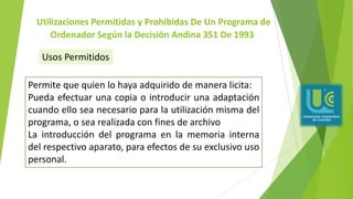 Utilizaciones Permitidas y Prohibidas De Un Programa de
Ordenador Según la Decisión Andina 351 De 1993
Permite que quien lo haya adquirido de manera licita:
Pueda efectuar una copia o introducir una adaptación
cuando ello sea necesario para la utilización misma del
programa, o sea realizada con fines de archivo
La introducción del programa en la memoria interna
del respectivo aparato, para efectos de su exclusivo uso
personal.
Usos Permitidos
 