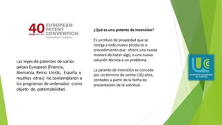 ¿Qué es una patente de invención?
Es un título de propiedad que se
otorga a todo nuevo producto o
procedimiento que ofrece una nueva
manera de hacer algo, o una nueva
solución técnica a un problema.
La patente de invención se concede
por un término de veinte (20) años,
contados a partir de la fecha de
presentación de la solicitud.
Las leyes de patentes de varios
países Europeos (Francia,
Alemania, Reino Unido, España y
muchos otros) no contemplaron a
los programas de ordenador como
objeto de patentabilidad.
 