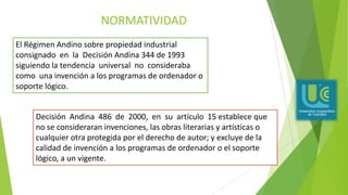 NORMATIVIDAD
El Régimen Andino sobre propiedad industrial
consignado en la Decisión Andina 344 de 1993
siguiendo la tendencia universal no consideraba
como una invención a los programas de ordenador o
soporte lógico.
Decisión Andina 486 de 2000, en su artículo 15 establece que
no se consideraran invenciones, las obras literarias y artísticas o
cualquier otra protegida por el derecho de autor; y excluye de la
calidad de invención a los programas de ordenador o el soporte
lógico, a un vigente.
 
