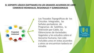 Los Trazados Topográficos de los
Circuitos Integrados, las
Señales portadoras de
Programas de Satélites, la
Televisión por Cable, las
Obtenciones de Variedades
Vegetales y los estudios sobre el
Genoma Humano, han sido
incluidos unos en estos acuerdos
y otros se encuentran todavía en
estudio.
Propiedad
intelectual
EL SOPORTE LÓGICO (SOFTWARE) EN LOS GRANDES ACUERDOS DE LIBRE
COMERCIO MUNDIALES, REGIONALES Y SUBREGIONALES
 
