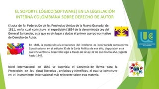 EL SOPORTE LÓGICO(SOFTWARE) EN LA LEGISLACIÓN
INTERNA COLOMBIANA SOBRE DERECHO DE AUTOR
El acta de la Federación de las Provincias Unidas de la Nueva Granada de
1811, en la cual constituye el expedición (1834 de la denominada Ley del
General Santander, esta que es sin lugar a dudas el primer cuerpo normativo
de Derecho de Autor.
En 1886, la protección a la creaciones del intelecto es incorporada como norma
Constitucional en el artículo 35 de la Carta Política de ese año, disposición esta
que encuentra su desarrollo legal a través de la Ley 32 de ese mismo año, vigente
hasta 1946.
Nivel internacional en 1886 se suscribía el Convenio de Berna para la
Protección de las obras literarias , artísticas y científicas, el cual se constituye
en el instrumento internacional más relevante sobre esta materia.
 