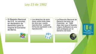 Ley 23 de 1982
• El Registro Nacional
de D.A., lo convirtió
en declarativo de
derechos como lo
impone el Convenio
de Berna.
• Los derechos de autor
recen sobre toda clase
de obra que pueda
reproducirse cualquier
forma de expresión o de
reproducción
• La Dirección Nacional de
Derecho de Autor de
Colombia, en 1988
deja claro que el Soporte
Lógico (Software) es una
obra protegida por el
Derecho de Autor
 