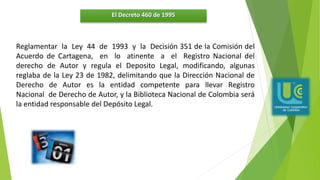 El Decreto 460 de 1995
Reglamentar la Ley 44 de 1993 y la Decisión 351 de la Comisión del
Acuerdo de Cartagena, en lo atinente a el Registro Nacional del
derecho de Autor y regula el Deposito Legal, modificando, algunas
reglaba de la Ley 23 de 1982, delimitando que la Dirección Nacional de
Derecho de Autor es la entidad competente para llevar Registro
Nacional de Derecho de Autor, y la Biblioteca Nacional de Colombia será
la entidad responsable del Depósito Legal.
 