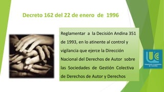 Decreto 162 del 22 de enero de 1996
Reglamentar a la Decisión Andina 351
de 1993, en lo atinente al control y
vigilancia que ejerce la Dirección
Nacional del Derechos de Autor sobre
las Sociedades de Gestión Colectiva
de Derechos de Autor y Derechos
 