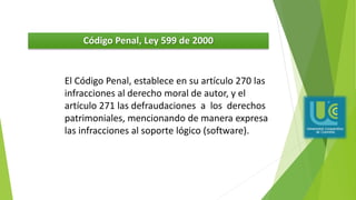 Código Penal, Ley 599 de 2000
El Código Penal, establece en su artículo 270 las
infracciones al derecho moral de autor, y el
artículo 271 las defraudaciones a los derechos
patrimoniales, mencionando de manera expresa
las infracciones al soporte lógico (software).
 