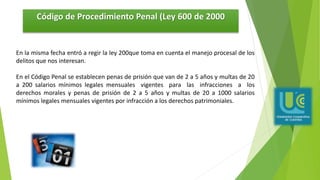 Código de Procedimiento Penal (Ley 600 de 2000
En la misma fecha entró a regir la ley 200que toma en cuenta el manejo procesal de los
delitos que nos interesan.
En el Código Penal se establecen penas de prisión que van de 2 a 5 años y multas de 20
a 200 salarios mínimos legales mensuales vigentes para las infracciones a los
derechos morales y penas de prisión de 2 a 5 años y multas de 20 a 1000 salarios
mínimos legales mensuales vigentes por infracción a los derechos patrimoniales.
 