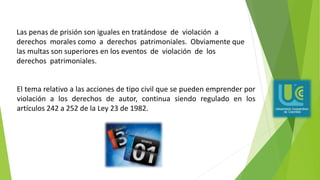El tema relativo a las acciones de tipo civil que se pueden emprender por
violación a los derechos de autor, continua siendo regulado en los
artículos 242 a 252 de la Ley 23 de 1982.
Las penas de prisión son iguales en tratándose de violación a
derechos morales como a derechos patrimoniales. Obviamente que
las multas son superiores en los eventos de violación de los
derechos patrimoniales.
 