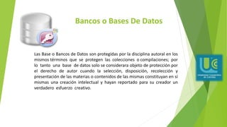 Bancos o Bases De Datos
Las Base o Bancos de Datos son protegidas por la disciplina autoral en los
mismos términos que se protegen las colecciones o compilaciones; por
lo tanto una base de datos solo se considerara objeto de protección por
el derecho de autor cuando la selección, disposición, recolección y
presentación de las materias o contenidos de las mismas constituyan en sí
mismas una creación intelectual y hayan reportado para su creador un
verdadero esfuerzo creativo.
 