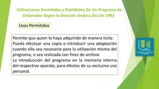 Utilizaciones Permitidas y Prohibidas De Un Programa de
Ordenador Según la Decisión Andina 351 De 1993
Permite que quien lo haya adquirido de manera licita:
Pueda efectuar una copia o introducir una adaptación
cuando ello sea necesario para la utilización misma del
programa, o sea realizada con fines de archivo
La introducción del programa en la memoria interna
del respectivo aparato, para efectos de su exclusivo uso
personal.
Usos Permitidos
 