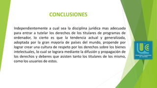 CONCLUSIONES
Independientemente a cual sea la disciplina jurídica mas adecuada
para entrar a tutelar los derechos de los titulares de programas de
ordenador, lo cierto es que la tendencia actual y generalizada,
adoptada por la gran mayoría de países del mundo, propende por
lograr crear una cultura de respeto por los derechos sobre los bienes
intelectuales, lo cual se lograra mediante la difusión y propagación de
los derechos y deberes que asisten tanto los titulares de los mismo,
como los usuarios de estos.
 