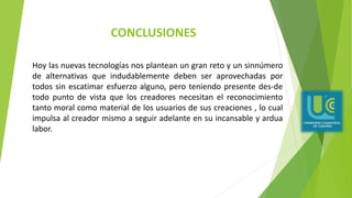 CONCLUSIONES
Hoy las nuevas tecnologías nos plantean un gran reto y un sinnúmero
de alternativas que indudablemente deben ser aprovechadas por
todos sin escatimar esfuerzo alguno, pero teniendo presente des-de
todo punto de vista que los creadores necesitan el reconocimiento
tanto moral como material de los usuarios de sus creaciones , lo cual
impulsa al creador mismo a seguir adelante en su incansable y ardua
labor.
 