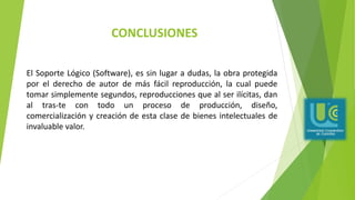 CONCLUSIONES
El Soporte Lógico (Software), es sin lugar a dudas, la obra protegida
por el derecho de autor de más fácil reproducción, la cual puede
tomar simplemente segundos, reproducciones que al ser ilícitas, dan
al tras-te con todo un proceso de producción, diseño,
comercialización y creación de esta clase de bienes intelectuales de
invaluable valor.
 