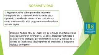 NORMATIVIDAD
El Régimen Andino sobre propiedad industrial
consignado en la Decisión Andina 344 de 1993
siguiendo la tendencia universal no consideraba
como una invención a los programas de ordenador o
soporte lógico.
Decisión Andina 486 de 2000, en su artículo 15 establece que
no se consideraran invenciones, las obras literarias y artísticas o
cualquier otra protegida por el derecho de autor; y excluye de la
calidad de invención a los programas de ordenador o el soporte
lógico, a un vigente.
 