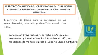 El convenio de Berna para la protección de las
obras literarias, artísticas y científicas suscrito en
1886.
LA PROTECCIÓN JURÍDICA DEL SOPORTE LÓGICO EN LOS PRINCIPALES
CONVENIOS Y ACUERDOS INTERNACIONALES SOBRE PROPIEDAD
INTELECTUAL
Convención Universal sobre Derecho de Autor y sus
protocolos I y II revisada en París también en 1971, no
mencionan de manera expresa al Soporte Lógico (Software)
 