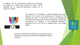 La OMPI el día 20 de diciembre de 1996 con la aprobación
del tratado de la OMPI sobre Derecho de Autor (WCT),
adoptado por la conferencia diplomática reunida en la
ciudad de Ginebra
Los Programas de Ordenador estarán protegidos como obras
literarias en el marco de lo dispuesto en el artículo 2.º del
Convenio de Berna. La protección se dará a los Programas de
ordenador cualquiera que sea su forma de expresión, es decir que
la protección se extiende a los programas operativos o
aplicativos bien sea en forma de Código Fuente o de Código
Objeto..
Artículo 5.º del instrumento establece una protección para las
compilaciones de datos o de otros materiales (Bases o Bancos
de Datos)
 