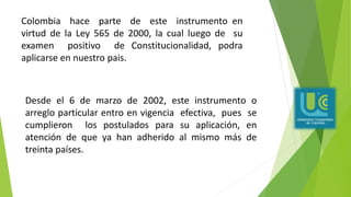 Colombia hace parte de este instrumento en
virtud de la Ley 565 de 2000, la cual luego de su
examen positivo de Constitucionalidad, podra
aplicarse en nuestro pais.
Desde el 6 de marzo de 2002, este instrumento o
arreglo particular entro en vigencia efectiva, pues se
cumplieron los postulados para su aplicación, en
atención de que ya han adherido al mismo más de
treinta países.
 