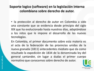 Soporte logico (software) en la legislación interna
colombiana sobre derecho de autor.
• la protección al derecho de autor en Colombia a sido
una constante que se evidencia desde principio del siglo
XIX que ha evolucionado hasta nuestros días, adaptándose
a los retos que le impone el desarrollo de las nuevas
tecnologías.
En Colombia, el primer documento sobre esta materia es
el acta de la federación de las provincias unidas de la
nueva granada (1811) antecedentes mediato que da como
resultado la expedición de 1834 de la denominada ley del
general santander, sin lugar a dudas el primer cuerpo
normativo que conocemos sobre derecho de autor.
 