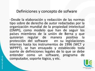 Definiciones y concepto de sofware
* Desde la elaboración y redacción de las normas
tipo sobre de derecho de autor redactadas por la
organización mundial de la propiedad intelectual
(OMPI), como modelo que han de seguir los
países miembros de la unión de Berna y que
quisieran regular de manera positiva la
protección del software en su legislaciones
internas hasta los instrumentos de 1996 (WCT y
WPPPT), se han ensayado y establecido toda
suerte de definiciones legales de lo que se debe
entender como un software, programa de
computador, soporte lógico, y etc.
 