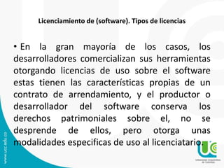 Licenciamiento de (software). Tipos de licencias
• En la gran mayoría de los casos, los
desarrolladores comercializan sus herramientas
otorgando licencias de uso sobre el software
estas tienen las características propias de un
contrato de arrendamiento, y el productor o
desarrollador del software conserva los
derechos patrimoniales sobre el, no se
desprende de ellos, pero otorga unas
modalidades especificas de uso al licenciatario.
 