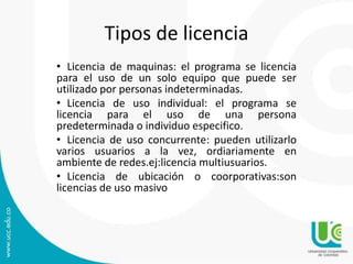 Tipos de licencia
• Licencia de maquinas: el programa se licencia
para el uso de un solo equipo que puede ser
utilizado por personas indeterminadas.
• Licencia de uso individual: el programa se
licencia para el uso de una persona
predeterminada o individuo especifico.
• Licencia de uso concurrente: pueden utilizarlo
varios usuarios a la vez, ordiariamente en
ambiente de redes.ej:licencia multiusuarios.
• Licencia de ubicación o coorporativas:son
licencias de uso masivo
 