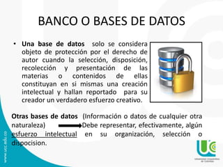 BANCO O BASES DE DATOS
• Una base de datos solo se considera
objeto de protección por el derecho de
autor cuando la selección, disposición,
recolección y presentación de las
materias o contenidos de ellas
constituyan en si mismas una creación
intelectual y hallan reportado para su
creador un verdadero esfuerzo creativo.
Otras bases de datos (Información o datos de cualquier otra
naturaleza) Debe representar, efectivamente, algún
esfuerzo intelectual en su organización, selección o
dispocision.
 
