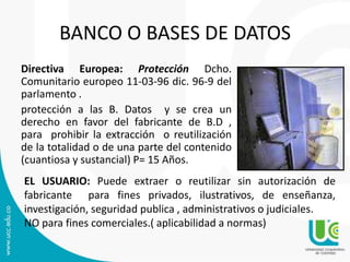 BANCO O BASES DE DATOS
Directiva Europea: Protección Dcho.
Comunitario europeo 11-03-96 dic. 96-9 del
parlamento .
protección a las B. Datos y se crea un
derecho en favor del fabricante de B.D ,
para prohibir la extracción o reutilización
de la totalidad o de una parte del contenido
(cuantiosa y sustancial) P= 15 Años.
EL USUARIO: Puede extraer o reutilizar sin autorización de
fabricante para fines privados, ilustrativos, de enseñanza,
investigación, seguridad publica , administrativos o judiciales.
NO para fines comerciales.( aplicabilidad a normas)
 