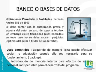 BANCO O BASES DE DATOS
Utilizaciones Permitidas y Prohibidas decisión
Andina 351 de 1993.
Se debe contar con la autorización previa y
expresa del autor en caso de soporte técnico.
Sin embargo existe flexibilidad (usos honrados)
en todo caso no se debe causar perjuicios
legítimos del autor o titular de los derechos.
Usos permitidos : adquirido de manera licita puede efectuar
copia o adaptación cuando ello sea necesario para su
funcionamiento ( back up).
La introducción de menoría interna para efectos de su uso
personal, indispensable para el desarrollo del programa.
 