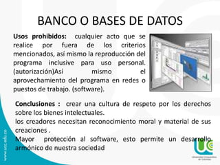 BANCO O BASES DE DATOS
Usos prohibidos: cualquier acto que se
realice por fuera de los criterios
mencionados, así mismo la reproducción del
programa inclusive para uso personal.
(autorización)Así mismo el
aprovechamiento del programa en redes o
puestos de trabajo. (software).
Conclusiones : crear una cultura de respeto por los derechos
sobre los bienes intelectuales.
los creadores necesitan reconocimiento moral y material de sus
creaciones .
Mayor protección al software, esto permite un desarrollo
armónico de nuestra sociedad
 