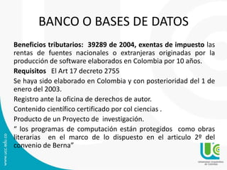 BANCO O BASES DE DATOS
Beneficios tributarios: 39289 de 2004, exentas de impuesto las
rentas de fuentes nacionales o extranjeras originadas por la
producción de software elaborados en Colombia por 10 años.
Requisitos El Art 17 decreto 2755
Se haya sido elaborado en Colombia y con posterioridad del 1 de
enero del 2003.
Registro ante la oficina de derechos de autor.
Contenido científico certificado por col ciencias .
Producto de un Proyecto de investigación.
“ los programas de computación están protegidos como obras
literarias en el marco de lo dispuesto en el articulo 2º del
convenio de Berna”
 