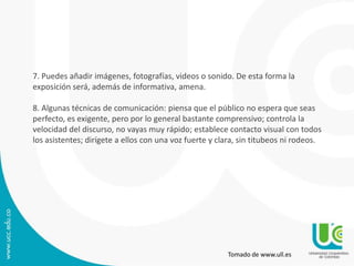 7. Puedes añadir imágenes, fotografías, videos o sonido. De esta forma la
exposición será, además de informativa, amena.
8. Algunas técnicas de comunicación: piensa que el público no espera que seas
perfecto, es exigente, pero por lo general bastante comprensivo; controla la
velocidad del discurso, no vayas muy rápido; establece contacto visual con todos
los asistentes; dirígete a ellos con una voz fuerte y clara, sin titubeos ni rodeos.
Tomado de www.ull.es
 