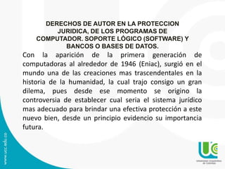 DERECHOS DE AUTOR EN LA PROTECCION
JURIDICA, DE LOS PROGRAMAS DE
COMPUTADOR. SOPORTE LÓGICO (SOFTWARE) Y
BANCOS O BASES DE DATOS.
Con la aparición de la primera generación de
computadoras al alrededor de 1946 (Eniac), surgió en el
mundo una de las creaciones mas trascendentales en la
historia de la humanidad, la cual trajo consigo un gran
dilema, pues desde ese momento se origino la
controversia de establecer cual seria el sistema jurídico
mas adecuado para brindar una efectiva protección a este
nuevo bien, desde un principio evidencio su importancia
futura.
 