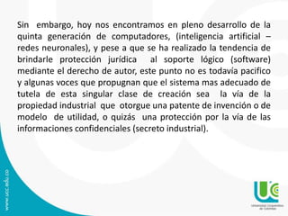 Sin embargo, hoy nos encontramos en pleno desarrollo de la
quinta generación de computadores, (inteligencia artificial –
redes neuronales), y pese a que se ha realizado la tendencia de
brindarle protección jurídica al soporte lógico (software)
mediante el derecho de autor, este punto no es todavía pacifico
y algunas voces que propugnan que el sistema mas adecuado de
tutela de esta singular clase de creación sea la vía de la
propiedad industrial que otorgue una patente de invención o de
modelo de utilidad, o quizás una protección por la vía de las
informaciones confidenciales (secreto industrial).
 