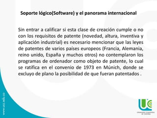 Soporte lógico(Software) y el panorama internacional
Sin entrar a calificar si esta clase de creación cumple o no
con los requisitos de patente (novedad, altura, inventiva y
aplicación industrial) es necesario mencionar que las leyes
de patentes de varios países europeos (Francia, Alemania,
reino unido, España y muchos otros) no contemplaron los
programas de ordenador como objeto de patente, lo cual
se ratifica en el convenio de 1973 en Múnich, donde se
excluyo de plano la posibilidad de que fueran patentados .
 
