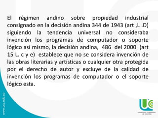 El régimen andino sobre propiedad industrial
consignado en la decisión andina 344 de 1943 (art ,L .D)
siguiendo la tendencia universal no consideraba
invención los programas de computador o soporte
lógico así mismo, la decisión andina, 486 del 2000 (art
15 L. c y e) establece que no se considera invención de
las obras literarias y artísticas o cualquier otra protegida
por el derecho de autor y excluye de la calidad de
invención los programas de computador o el soporte
lógico esta.
 