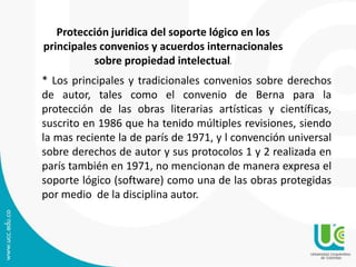 Protección juridica del soporte lógico en los
principales convenios y acuerdos internacionales
sobre propiedad intelectual.
* Los principales y tradicionales convenios sobre derechos
de autor, tales como el convenio de Berna para la
protección de las obras literarias artísticas y científicas,
suscrito en 1986 que ha tenido múltiples revisiones, siendo
la mas reciente la de parís de 1971, y l convención universal
sobre derechos de autor y sus protocolos 1 y 2 realizada en
parís también en 1971, no mencionan de manera expresa el
soporte lógico (software) como una de las obras protegidas
por medio de la disciplina autor.
 