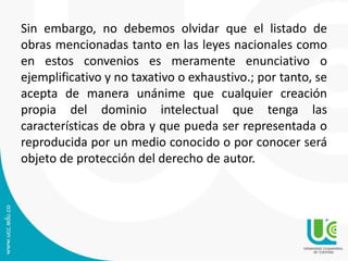 Sin embargo, no debemos olvidar que el listado de
obras mencionadas tanto en las leyes nacionales como
en estos convenios es meramente enunciativo o
ejemplificativo y no taxativo o exhaustivo.; por tanto, se
acepta de manera unánime que cualquier creación
propia del dominio intelectual que tenga las
características de obra y que pueda ser representada o
reproducida por un medio conocido o por conocer será
objeto de protección del derecho de autor.
 