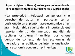Soporte lógico (software) en los grandes acuerdos de
libre comercio mundiales, regionales y subregionales
• La propiedad intelectual en general y el
derecho de autor en particular se ah
posicionado en el plano macro-economico en un
gran nivel, habida cuenta de la importancia que
reportan dentro del mercado mundial de
capitales los bienes intangibles, por lo que
dentro de contexto de las economías de
mercado y las políticas de internacionalización
de la economía ocupan un primer lugar .
 