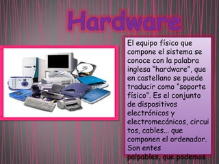 El equipo físico que
compone el sistema se
conoce con la palabra
inglesa “hardware”, que
en castellano se puede
traducir como “soporte
físico”. Es el conjunto
de dispositivos
electrónicos y
electromecánicos, circui
tos, cables... que
componen el ordenador.
Son entes
palpables, que podemos

 