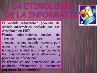 LA ETIMOLOGÍA
DE LA INFORMÁTICA
El vocablo informática proviene del
alemán informática acuñado por Karl
Steinbuch en 1957.
Pronto, adaptaciones locales del
término
aparecieron
en
francés, italiano, español, rumano, port
ugués y holandés, entre otras
lenguas, refiriéndose a la aplicación de
las computadoras para almacenar y
procesar la información.
El término es una contracción de las
palabras information y automatic
(información automática).

 
