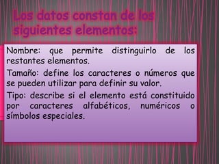 Nombre: que permite distinguirlo de los
restantes elementos.
Tamaño: define los caracteres o números que
se pueden utilizar para definir su valor.
Tipo: describe si el elemento está constituido
por caracteres alfabéticos, numéricos o
símbolos especiales.

 