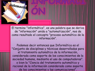 El termino "informática", es una palabra que se deriva
de "información" unida a "automatización", nos da
como resultado el concepto "proceso automático de la
información".

Podemos decir entonces que Informática es el
"Conjunto de disciplinas y técnicas desarrolladas para
el tratamiento automático de la información,
considerada como soporte de los conocimientos de la
sociedad humana, mediante el uso de computadoras".
o bien la "Ciencia del tratamiento automático y
racional de la información considerada como soporte
de los conocimientos y las comunicaciones".

 
