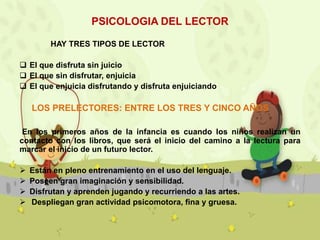PSICOLOGIA DEL LECTOR
HAY TRES TIPOS DE LECTOR
 El que disfruta sin juicio
 El que sin disfrutar, enjuicia
 El que enjuicia disfrutando y disfruta enjuiciando

LOS PRELECTORES: ENTRE LOS TRES Y CINCO AÑOS
En los primeros años de la infancia es cuando los niños realizan un
contacto con los libros, que será el inicio del camino a la lectura para
marcar el inicio de un futuro lector.





Están en pleno entrenamiento en el uso del lenguaje.
Poseen gran imaginación y sensibilidad.
Disfrutan y aprenden jugando y recurriendo a las artes.
Despliegan gran actividad psicomotora, fina y gruesa.

 