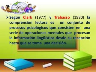 Según Clark (1977) y Trabasso (1980) la
comprensión lectora es un conjunto de
procesos psicológicos que consisten en una
serie de operaciones mentales que procesan
la información lingüística desde su recepción
hasta que se toma una decisión.

 