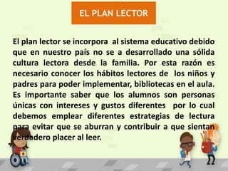 EL PLAN LECTOR
El plan lector se incorpora al sistema educativo debido
que en nuestro país no se a desarrollado una sólida
cultura lectora desde la familia. Por esta razón es
necesario conocer los hábitos lectores de los niños y
padres para poder implementar, bibliotecas en el aula.
Es importante saber que los alumnos son personas
únicas con intereses y gustos diferentes por lo cual
debemos emplear diferentes estrategias de lectura
para evitar que se aburran y contribuir a que sientan
verdadero placer al leer.

 