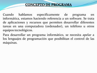 CONCEPTO DE PROGRAMA
Cuando hablamos específicamente de programa en
informática, estamos haciendo referencia a un software. Se trata
de aplicaciones y recursos que permiten desarrollar diferentes
tareas en una computadora (ordenador), un teléfono u otros
equipos tecnológicos.
Para desarrollar un programa informático, se necesita apelar a
los lenguajes de programación que posibilitan el control de las
máquinas.

 